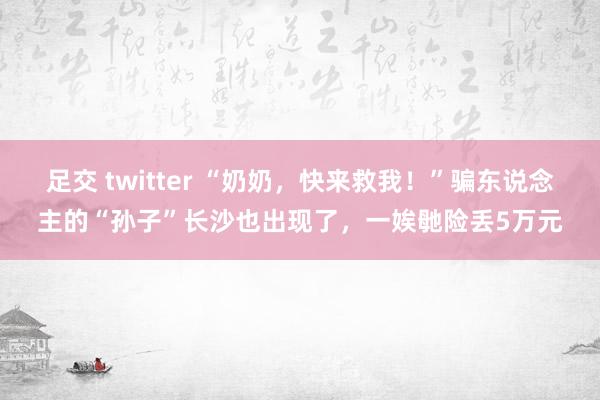 足交 twitter “奶奶，快来救我！”骗东说念主的“孙子”长沙也出现了，一娭毑险丢5万元