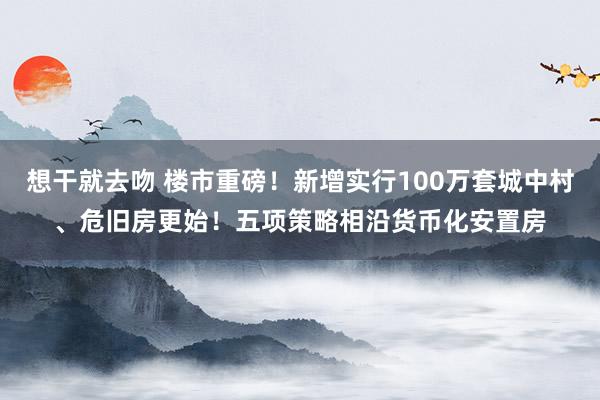 想干就去吻 楼市重磅！新增实行100万套城中村、危旧房更始！五项策略相沿货币化安置房