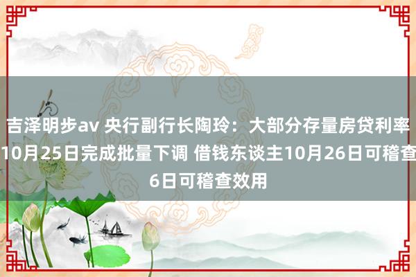 吉泽明步av 央行副行长陶玲：大部分存量房贷利率将在10月25日完成批量下调 借钱东谈主10月26日可稽查效用