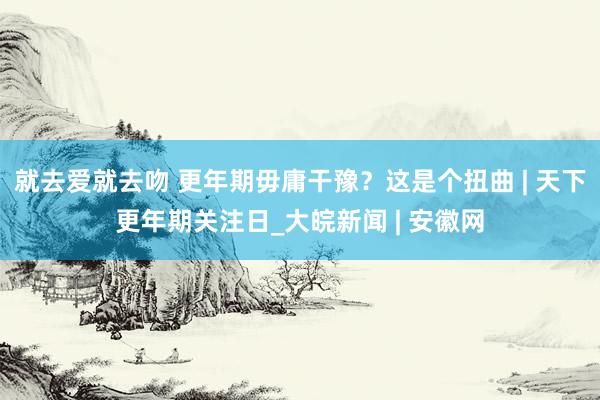 就去爱就去吻 更年期毋庸干豫？这是个扭曲 | 天下更年期关注日_大皖新闻 | 安徽网