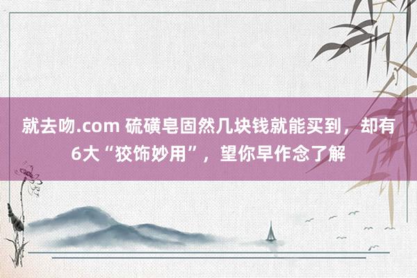 就去吻.com 硫磺皂固然几块钱就能买到，却有6大“狡饰妙用”，望你早作念了解