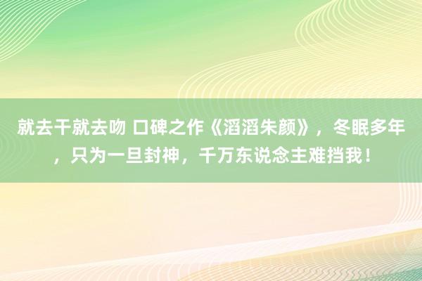 就去干就去吻 口碑之作《滔滔朱颜》，冬眠多年，只为一旦封神，千万东说念主难挡我！