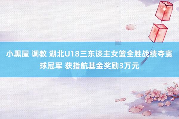 小黑屋 调教 湖北U18三东谈主女篮全胜战绩夺寰球冠军 获指航基金奖励3万元