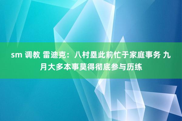 sm 调教 雷迪克：八村塁此前忙于家庭事务 九月大多本事莫得彻底参与历练