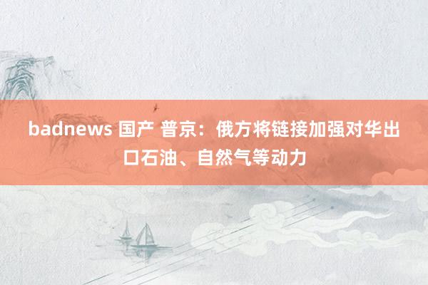 badnews 国产 普京：俄方将链接加强对华出口石油、自然气等动力