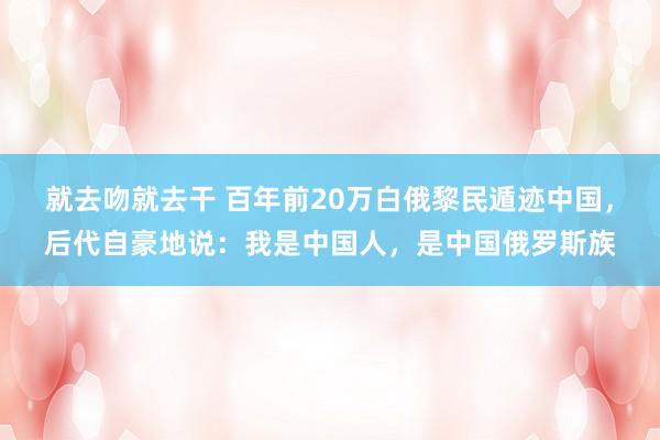 就去吻就去干 百年前20万白俄黎民遁迹中国，后代自豪地说：我是中国人，是中国俄罗斯族