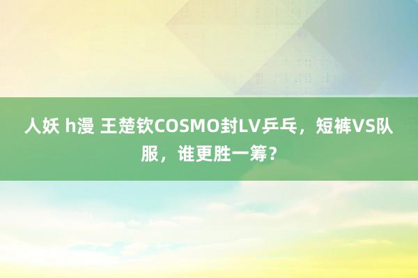 人妖 h漫 王楚钦COSMO封LV乒乓，短裤VS队服，谁更胜一筹？