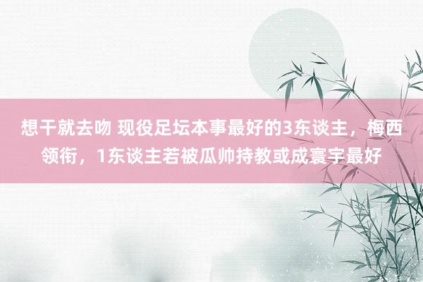 想干就去吻 现役足坛本事最好的3东谈主，梅西领衔，1东谈主若被瓜帅持教或成寰宇最好