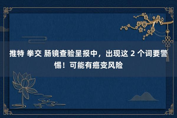 推特 拳交 肠镜查验呈报中，出现这 2 个词要警惕！可能有癌变风险