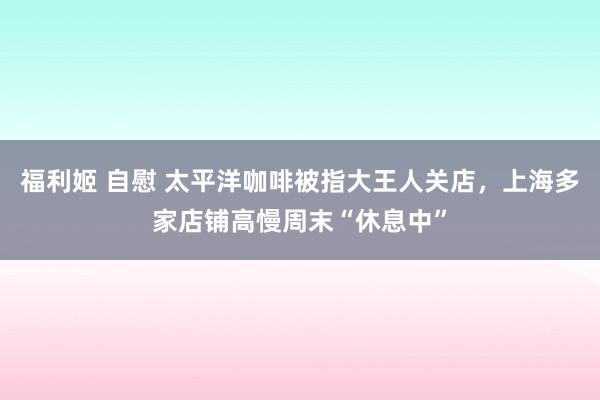 福利姬 自慰 太平洋咖啡被指大王人关店，上海多家店铺高慢周末“休息中”