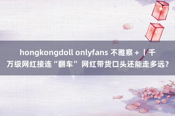 hongkongdoll onlyfans 不雅察＋丨千万级网红接连“翻车” 网红带货口头还能走多远？