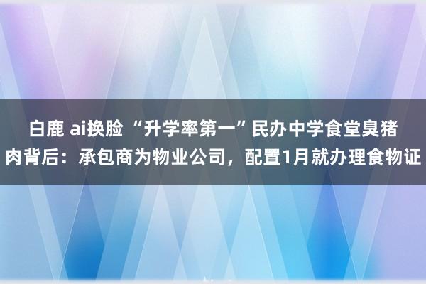 白鹿 ai换脸 “升学率第一”民办中学食堂臭猪肉背后：承包商为物业公司，配置1月就办理食物证