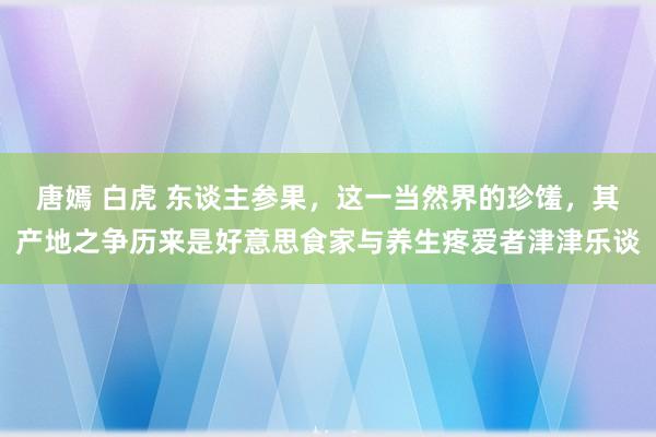 唐嫣 白虎 东谈主参果，这一当然界的珍馐，其产地之争历来是好意思食家与养生疼爱者津津乐谈