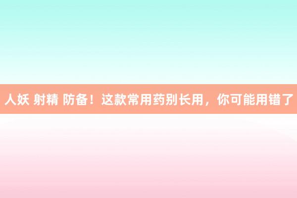 人妖 射精 防备！这款常用药别长用，你可能用错了