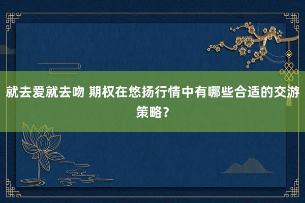 就去爱就去吻 期权在悠扬行情中有哪些合适的交游策略？