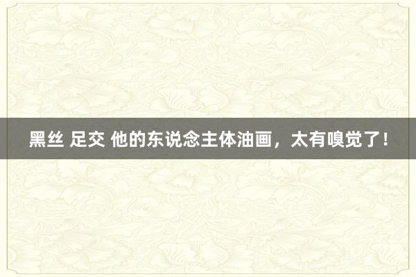 黑丝 足交 他的东说念主体油画，太有嗅觉了！