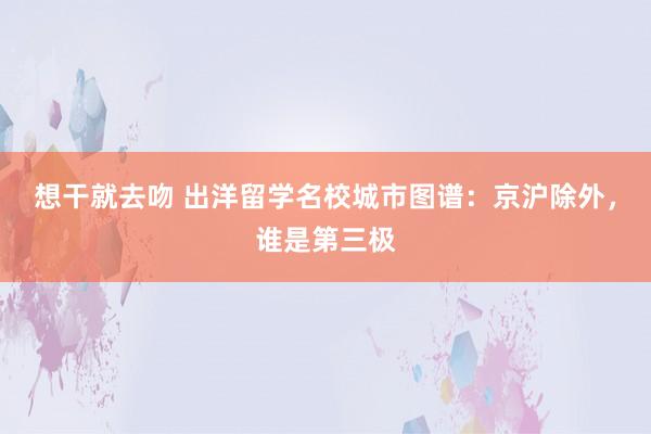 想干就去吻 出洋留学名校城市图谱：京沪除外，谁是第三极