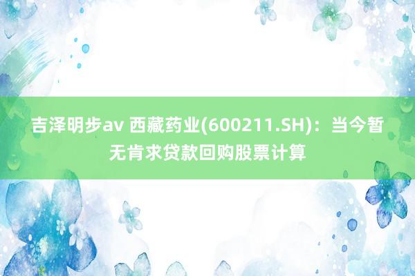 吉泽明步av 西藏药业(600211.SH)：当今暂无肯求贷款回购股票计算