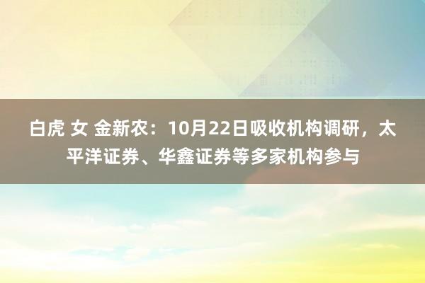 白虎 女 金新农：10月22日吸收机构调研，太平洋证券、华鑫证券等多家机构参与