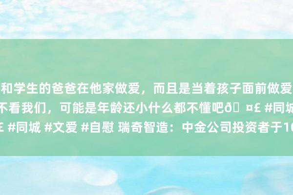 和学生的爸爸在他家做爱，而且是当着孩子面前做爱，太刺激了，孩子完全不看我们，可能是年龄还小什么都不懂吧🤣 #同城 #文爱 #自慰 瑞奇智造：中金公司投资者于10月21日调研我司