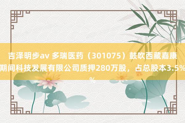 吉泽明步av 多瑞医药（301075）鼓吹西藏嘉康期间科技发展有限公司质押280万股，占总股本3.5%