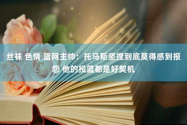 丝袜 色情 篮网主帅：托马斯坚捏到底莫得感到报怨 他的投篮都是好契机