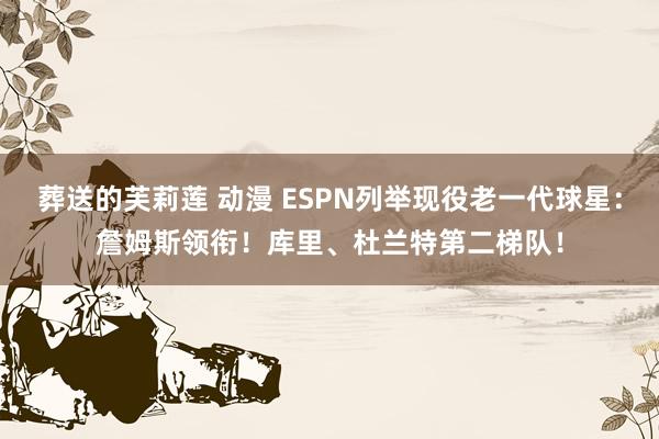 葬送的芙莉莲 动漫 ESPN列举现役老一代球星：詹姆斯领衔！库里、杜兰特第二梯队！