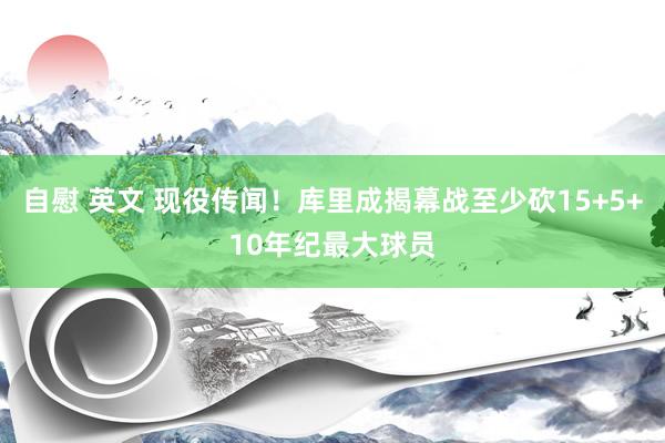 自慰 英文 现役传闻！库里成揭幕战至少砍15+5+10年纪最大球员