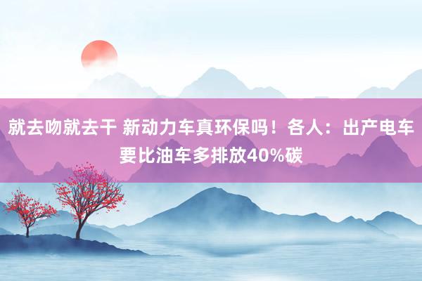 就去吻就去干 新动力车真环保吗！各人：出产电车要比油车多排放40%碳