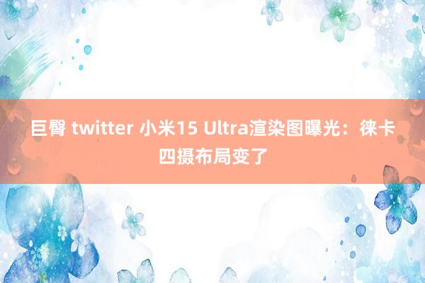 巨臀 twitter 小米15 Ultra渲染图曝光：徕卡四摄布局变了