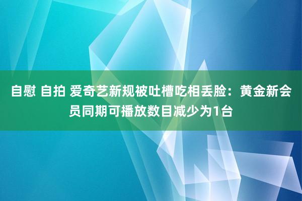 自慰 自拍 爱奇艺新规被吐槽吃相丢脸：黄金新会员同期可播放数目减少为1台