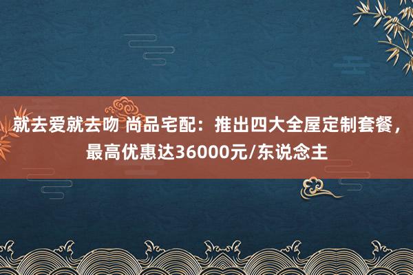 就去爱就去吻 尚品宅配：推出四大全屋定制套餐，最高优惠达36000元/东说念主