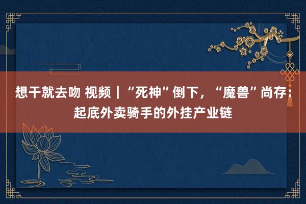 想干就去吻 视频｜“死神”倒下，“魔兽”尚存：起底外卖骑手的外挂产业链