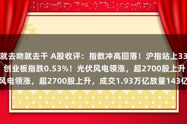 就去吻就去干 A股收评：指数冲高回落！沪指站上3300点北证50涨超4%，创业板指跌0.53%！光伏风电领涨，超2700股上升，成交1.93万亿放量143亿