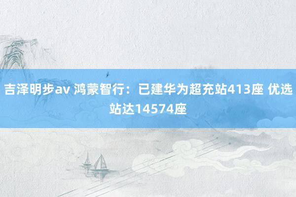 吉泽明步av 鸿蒙智行：已建华为超充站413座 优选站达14574座