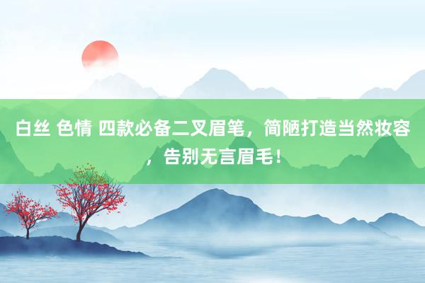 白丝 色情 四款必备二叉眉笔，简陋打造当然妆容，告别无言眉毛！