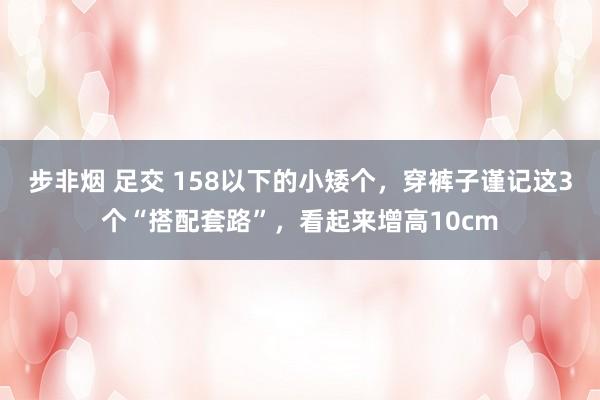 步非烟 足交 158以下的小矮个，穿裤子谨记这3个“搭配套路”，看起来增高10cm