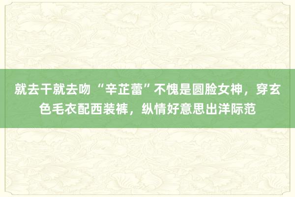 就去干就去吻 “辛芷蕾”不愧是圆脸女神，穿玄色毛衣配西装裤，纵情好意思出洋际范