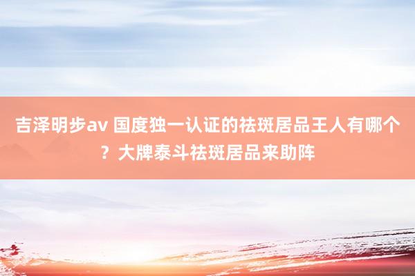 吉泽明步av 国度独一认证的祛斑居品王人有哪个？大牌泰斗祛斑居品来助阵