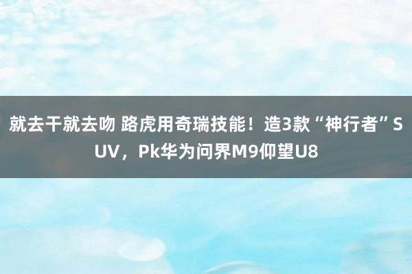 就去干就去吻 路虎用奇瑞技能！造3款“神行者”SUV，Pk华为问界M9仰望U8