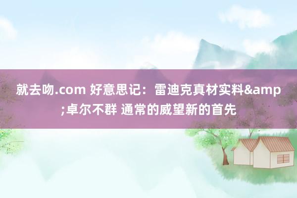 就去吻.com 好意思记：雷迪克真材实料&卓尔不群 通常的威望新的首先