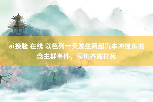 ai换脸 在线 以色列一天发生两起汽车冲撞东说念主群事件，司机齐被打死