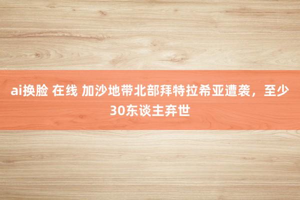 ai换脸 在线 加沙地带北部拜特拉希亚遭袭，至少30东谈主弃世