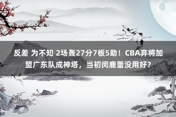 反差 为不知 2场轰27分7板5助！CBA弃将加盟广东队成神塔，当初闵鹿蕾没用好？