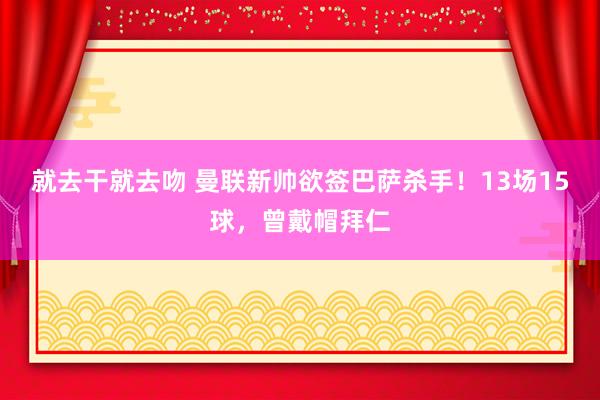 就去干就去吻 曼联新帅欲签巴萨杀手！13场15球，曾戴帽拜仁