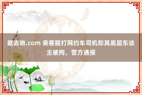 就去吻.com 乘客殴打网约车司机称其底层东谈主被拘，警方通报