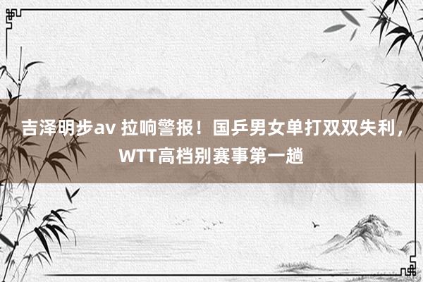 吉泽明步av 拉响警报！国乒男女单打双双失利，WTT高档别赛事第一趟