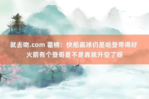 就去吻.com 霍楠：快船赢球仍是哈登带得好 火箭有个登哥是不是真就升空了呀