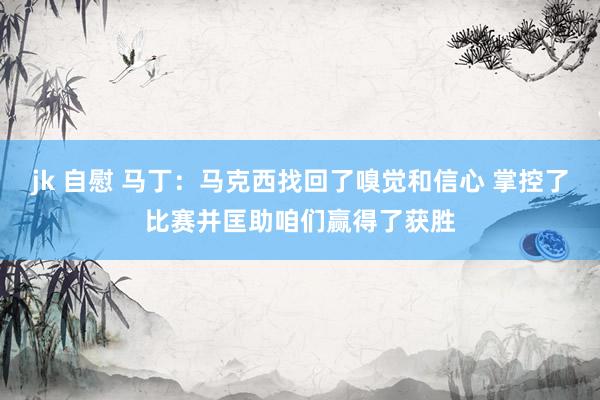 jk 自慰 马丁：马克西找回了嗅觉和信心 掌控了比赛并匡助咱们赢得了获胜