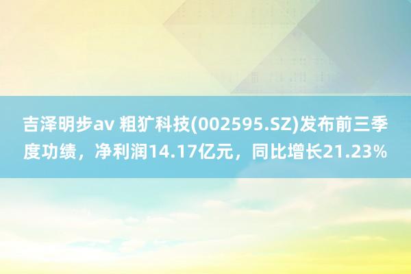 吉泽明步av 粗犷科技(002595.SZ)发布前三季度功绩，净利润14.17亿元，同比增长21.23%